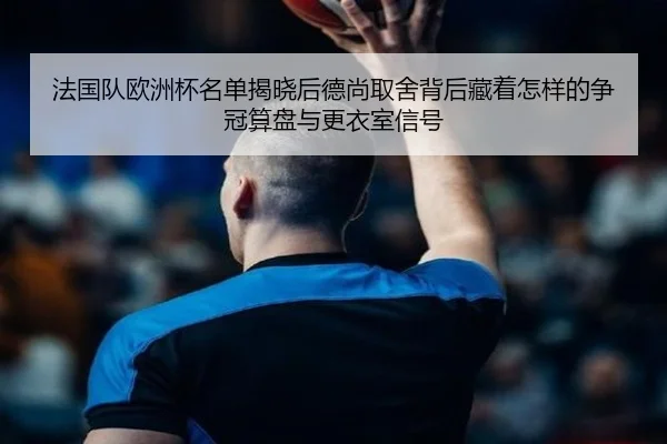 法国队欧洲杯名单揭晓后德尚取舍背后藏着怎样的争冠算盘与更衣室信号